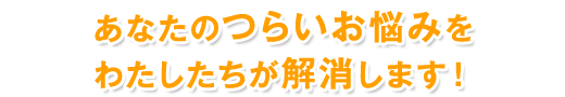 あなたのつらいお悩みをわたしたちが解消します！